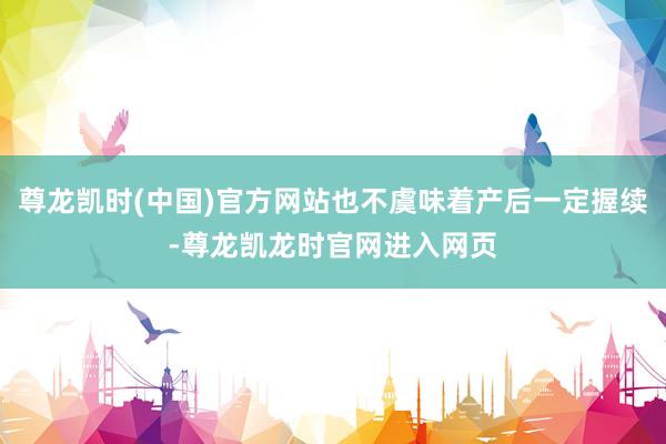 尊龙凯时(中国)官方网站也不虞味着产后一定握续-尊龙凯龙时官网进入网页