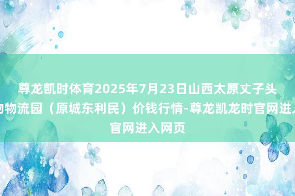尊龙凯时体育2025年7月23日山西太原丈子头农产物物流园（原城东利民）价钱行情-尊龙凯龙时官网进入网页