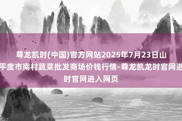 尊龙凯时(中国)官方网站2025年7月23日山东青岛平度市南村蔬菜批发商场价钱行情-尊龙凯龙时官网进入网页